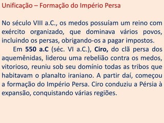 Unificação – Formação do Império Persa

No século VIII a.C., os medos possuíam um reino com
exército organizado, que dominava vários povos,
incluindo os persas, obrigando-os a pagar impostos.
    Em 550 a.C (séc. VI a.C.), Ciro, do clã persa dos
aquemênidas, liderou uma rebelião contra os medos,
vitorioso, reuniu sob seu domínio todas as tribos que
habitavam o planalto iraniano. A partir daí, começou
a formação do Império Persa. Ciro conduziu a Pérsia à
expansão, conquistando várias regiões.
 