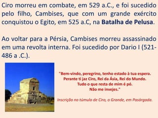 Ciro morreu em combate, em 529 a.C., e foi sucedido
pelo filho, Cambises, que com um grande exército
conquistou o Egito, em 525 a.C, na Batalha de Pelusa.

Ao voltar para a Pérsia, Cambises morreu assassinado
em uma revolta interna. Foi sucedido por Dario I (521-
486 a .C.).

                   "Bem-vindo, peregrino, tenho estado à tua espera.
                     Perante ti jaz Ciro, Rei da Ásia, Rei do Mundo.
                            Tudo o que resta de mim é pó.
                                     Não me invejes."

                   Inscrição no túmulo de Ciro, o Grande, em Pasárgada.
 
