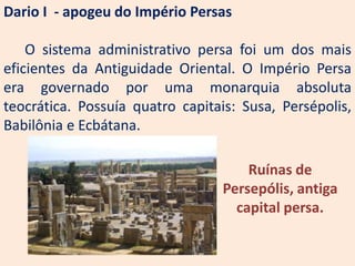 Dario I - apogeu do Império Persas

    O sistema administrativo persa foi um dos mais
eficientes da Antiguidade Oriental. O Império Persa
era governado por uma monarquia absoluta
teocrática. Possuía quatro capitais: Susa, Persépolis,
Babilônia e Ecbátana.

                                      Ruínas de
                                  Persepólis, antiga
                                    capital persa.
 