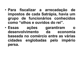 • Para fiscalizar a arrecadação de
impostos de cada Satrápia, havia um
grupo de funcionários conhecidos
como “olhos e ouvidos do rei”.
• Essas ações garantiram o
desenvolvimento da economia
baseada no comércio entre as várias
cidades englobadas pelo império
persa.
 