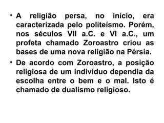 • A religião persa, no início, era
caracterizada pelo politeísmo. Porém,
nos séculos VII a.C. e VI a.C., um
profeta chamado Zoroastro criou as
bases de uma nova religião na Pérsia.
• De acordo com Zoroastro, a posição
religiosa de um indivíduo dependia da
escolha entre o bem e o mal. Isto é
chamado de dualismo religioso.
 