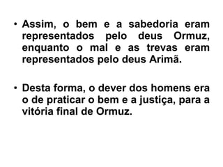 • Assim, o bem e a sabedoria eram
representados pelo deus Ormuz,
enquanto o mal e as trevas eram
representados pelo deus Arimã.
• Desta forma, o dever dos homens era
o de praticar o bem e a justiça, para a
vitória final de Ormuz.
 