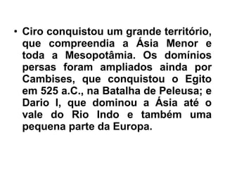 • Ciro conquistou um grande território,
que compreendia a Ásia Menor e
toda a Mesopotâmia. Os domínios
persas foram ampliados ainda por
Cambises, que conquistou o Egito
em 525 a.C., na Batalha de Peleusa; e
Dario I, que dominou a Ásia até o
vale do Rio Indo e também uma
pequena parte da Europa.
 
