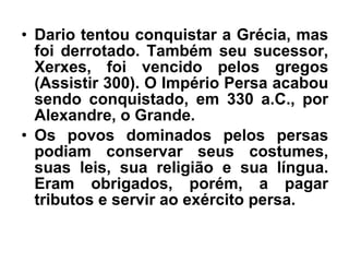 • Dario tentou conquistar a Grécia, mas
foi derrotado. Também seu sucessor,
Xerxes, foi vencido pelos gregos
(Assistir 300). O Império Persa acabou
sendo conquistado, em 330 a.C., por
Alexandre, o Grande.
• Os povos dominados pelos persas
podiam conservar seus costumes,
suas leis, sua religião e sua língua.
Eram obrigados, porém, a pagar
tributos e servir ao exército persa.
 