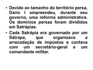 • Devido ao tamanho do território persa,
Dario I empreendeu, durante seu
governo, uma reforma administrativa.
Os domínios persas foram divididos
em Satrápias.
• Cada Satrápia era governado por um
Sátrapa, que organizava a
arrecadação de impostos e contava
com um secretário-geral e um
comandante militar.
 