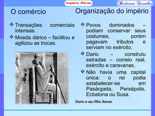 O comércio
 Transações comerciais
intensas.
 Moeda dárico – facilitou e
agilizou as trocas.
 Povos dominados –
podiam conservar seus
costumes, porém
pagavam tributos e
serviam no exército.
 Dario – construiu
estradas – correio real,
exército e caravanas.
 Não havia uma capital
única: o rei podia
estabelecer-se em
Pasárgada, Persépolis,
Ecbatona ou Susa.
Organização do império
Dario e seu filho Xerxes
 