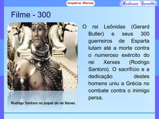 Filme - 300
O rei Leônidas (Gerard
Butler) e seus 300
guerreiros de Esparta
lutam até a morte contra
o numeroso exército do
rei Xerxes (Rodrigo
Santoro). O sacrifício e a
dedicação destes
homens uniu a Grécia no
combate contra o inimigo
persa.
Rodrigo Santoro no papel do rei Xerxes
 