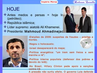 HOJE
 Antes medos e persas = hoje Irã
(petróleo);
 República islâmica;
 Líder supremo: aiatolá Ali Khamenei.
 Presidente: Mahmoud Ahmadinejad
-Eleições de 2009: suspeitas de fraudes – prisões e
mortes.
-Negou o holocausto;
-Israel desaparecerá do mapa;
-Política energética: "um trem sem freios e sem
marcha a ré";
-Política interna populista (defensor dos pobres e
devoto do Islã);
-No Brasil, Hillary Clinton pede apoio a sanções
contra Irã
A pressão não surtiu efeito. O governo Lula defende
 
