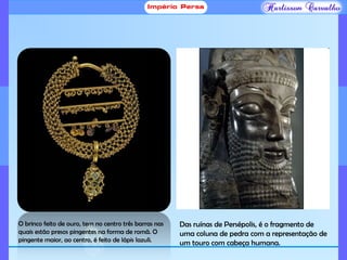O brinco feito de ouro, tem no centro três barras nas
quais estão presos pingentes na forma de romã. O
pingente maior, ao centro, é feito de lápis lazuli.
Das ruínas de Persépolis, é o fragmento de
uma coluna de pedra com a representação de
um touro com cabeça humana.
 