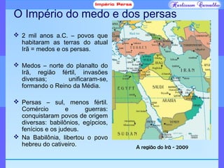 O Império do medo e dos persas
 2 mil anos a.C. – povos que
habitaram as terras do atual
Irã = medos e os persas.
 Medos – norte do planalto do
Irã, região fértil, invasões
diversas; unificaram-se,
formando o Reino da Média.
 Persas – sul, menos fértil.
Comércio e guerras:
conquistaram povos de origem
diversas: babilônios, egípcios,
fenícios e os judeus.
 Na Babilônia, libertou o povo
hebreu do cativeiro. A região do Irã - 2009
 