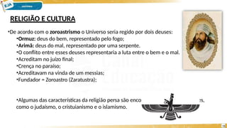 RELIGIÃO E CULTURA
•De acordo com o zoroastrismo o Universo seria regido por dois deuses:
•Ormuz: deus do bem, representado pelo fogo;
•Arimã: deus do mal, representado por uma serpente.
•O conflito entre esses deuses representaria a luta entre o bem e o mal.
•Acreditam no juízo final;
•Crença no paraíso;
•Acreditavam na vinda de um messias;
•Fundador = Zoroastro (Zaratustra);
•Algumas das características da religião persa são encontradas em outras religiões,
como o judaísmo, o cristuianismo e o islamismo.
11
 