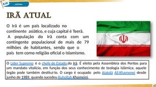 O Irã é um país localizado no
continente asiático, e cuja capital é Teerã.
contingente populacional de mais de
A população do Irã conta com um
79
milhões de habitantes, sendo que o
país tem como religião oficial o Islamismo.
O Líder Supremo é o chefe de Estado do Irã. É eleito pela Assembleia dos Peritos para
um mandato vitalício, em função dos seus conhecimento de teologia islâmica; aquele
órgão pode também destituí-lo. O cargo é ocupado pelo Aiatolá Ali Khamenei desde
junho de 1989, quando sucedeu Ruhollah Khomeini.
12
 