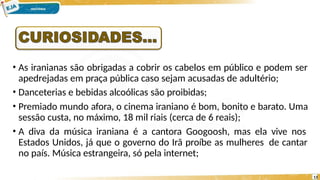 • As iranianas são obrigadas a cobrir os cabelos em público e podem ser
apedrejadas em praça pública caso sejam acusadas de adultério;
• Danceterias e bebidas alcoólicas são proibidas;
• Premiado mundo afora, o cinema iraniano é bom, bonito e barato. Uma
sessão custa, no máximo, 18 mil riais (cerca de 6 reais);
• A diva da música iraniana é a cantora Googoosh, mas ela vive nos
Estados Unidos, já que o governo do Irã proíbe as mulheres de cantar
no país. Música estrangeira, só pela internet;
13
 