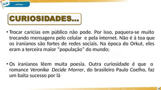 • Trocar carícias em público não pode. Por isso, paquera-se muito
trocando mensagens pelo celular e pela internet. Não é à toa que
os iranianos são fortes de redes sociais. Na época do Orkut, eles
eram a terceira maior “população” do mundo;
• Os iranianos lêem muita poesia. Outra curiosidade é que o
romance Veronika Decide Morrer, do brasileiro Paulo Coelho, faz
um baita sucesso por lá
14
 