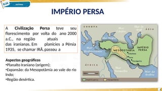 IMPÉRIO PERSA
Aspectos geográficos
•Planalto Iraniano (origem);
•Expansão: da Mesopotâmia ao vale do rio
Indo;
•Região desértica.
A Civilização Persa teve seu
florescimento por volta do ano 2000
2
atuais
planícies a Pérsia
passou a
a.C., na região
das iranianas. Em
1935, se chamar IRÃ.
 