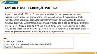 IMPÉRIO PERSA – FORMAÇÃO POLÍTICA
A partir do século VIII a. C., os povos medos (viviam próximos ao mar
cáspio)) construíram um grande reino, por meio de um ágil, organizado e forte
exército. Dessa maneira, os medos submeteram vários povos do planalto iraniano,
inclusive os persas. A submissão dos persas perdurou até o ano de 550 a.C., quando o
príncipe persa Ciro, o Grande (590-529 a.C.), liderou uma revolta contra os medos.
Ciro, saindo vitorioso da batalha, passou a liderar os persas e a controlar todos os
povos do planalto iraniano, formando, então, o Império Persa.
3
Ciro
•Unificação política;
•Libertação dos hebreus (Cativeiro da Babilônia);
•Governo tolerante.
 