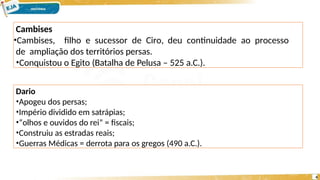 Cambises
•Cambises, filho e sucessor de Ciro, deu continuidade ao processo
de ampliação dos territórios persas.
•Conquistou o Egito (Batalha de Pelusa – 525 a.C.).
4
Dario
•Apogeu dos persas;
•Império dividido em satrápias;
•“olhos e ouvidos do rei” = fiscais;
•Construiu as estradas reais;
•Guerras Médicas = derrota para os gregos (490 a.C.).
 