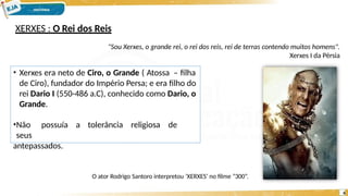 XERXES : O Rei dos Reis
"Sou Xerxes, o grande rei, o rei dos reis, rei de terras contendo muitos homens".
Xerxes I da Pérsia
• Xerxes era neto de Ciro, o Grande ( Atossa – filha
de Ciro), fundador do Império Persa; e era filho do
rei Dario I (550-486 a.C), conhecido como Dario, o
Grande.
•Não possuía a tolerância religiosa de
seus
antepassados.
O ator Rodrigo Santoro interpretou ‘XERXES’ no filme “300”.
6
 