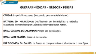 GUERRAS MÉDICAS – GREGOS X PERSAS
CAUSAS: Imperialismo persa ( expansão persa na Ásia Menor)
BATALHA EM MARATONA: Desfiladeiro de Termópilas: o exército
espartano comandado por Leônidas é derrotado por Xerxes.
BATALHA NAVAL DE SALAMINA: Persas são derrotados.
BATALHA DE PLATÉIA: Xerxes é derrotado.
PAZ DE CÍMON OU CALIAS: os Persas se comprometem a abandonar o mar Egeu.
8
 