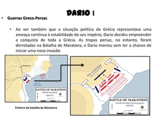 • Ao ver também que a situação política da Grécia representava uma
ameaça contínua à estabilidade do seu império, Dario decidiu empreender
a conquista de toda a Grécia. As tropas persas, no entanto, foram
derrotadas na Batalha de Maratona, e Dario morreu sem ter a chance de
iniciar uma nova invasão
Dario I• Guerras Greco-Persas
Ficheiro da batalha de Maratona
 