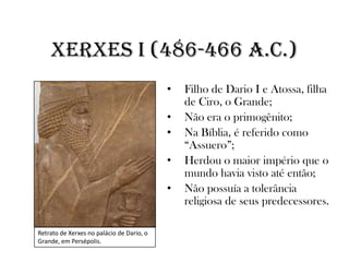 Xerxes I (486-466 a.C.)
• Filho de Dario I e Atossa, filha
de Ciro, o Grande;
• Não era o primogênito;
• Na Bíblia, é referido como
“Assuero”;
• Herdou o maior império que o
mundo havia visto até então;
• Não possuía a tolerância
religiosa de seus predecessores.
Retrato de Xerxes no palácio de Dario, o
Grande, em Persépolis.
 
