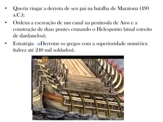 • Queria vingar a derrota de seu pai na batalha de Maratona (490
a.C.);
• Ordena a escavação de um canal na península de Atos e a
construção de duas pontes cruzando o Helesponto (atual estreito
de dardanelos);
• Estratégia Derrotar os gregos com a superioridade numérica
(talvez até 240 mil soldados).
 