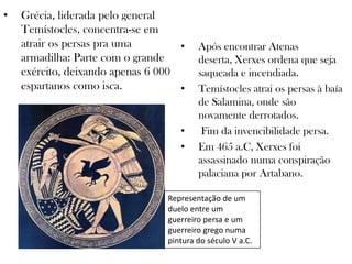 • Grécia, liderada pelo general
Temístocles, concentra-se em
atrair os persas pra uma
armadilha: Parte com o grande
exército, deixando apenas 6 000
espartanos como isca.
• Após encontrar Atenas
deserta, Xerxes ordena que seja
saqueada e incendiada.
• Temístocles atrai os persas à baía
de Salamina, onde são
novamente derrotados.
• Fim da invencibilidade persa.
• Em 465 a.C, Xerxes foi
assassinado numa conspiração
palaciana por Artabano.
Representação de um
duelo entre um
guerreiro persa e um
guerreiro grego numa
pintura do século V a.C.
 