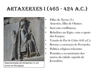 Artaxerxes I (465 - 424 a.C.)
• Filho de Xerxes I e
Amestris, filha de Otanes;
• Sucessão conflituosa;
• Rebeliões no Egito, com o apoio
dos Gregos;
• Tratado de Paz de Calias (449 a.C.);
• Retoma a construção de Persépolis;
• Política religiosa tolerante;
• Permitiu a reconstrução dos
muros da cidade sagrada de
Jerusalém.
Representação de Artaxerxes I e um
servo em Persépolis.
 