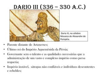 • Parente distante de Artaxerxes;
• Último rei do Império Aquemênida da Pérsia;
• Governante sem o talento e as qualidades necessárias que a
administração de um vasto e complexo império como persa
requeria;
• Império instável, sátrapas não confiáveis e indivíduos descontentes
e rebeldes;
DARIO III (336 – 330 a.C.)
Dario III, no célebre
Mosaico de Alexandre de
Pompéia.
 