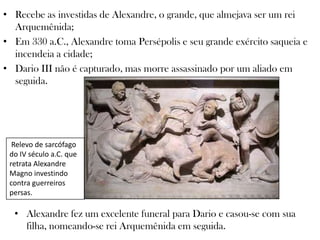 Relevo de sarcófago
do IV século a.C. que
retrata Alexandre
Magno investindo
contra guerreiros
persas.
• Recebe as investidas de Alexandre, o grande, que almejava ser um rei
Arquemênida;
• Em 330 a.C., Alexandre toma Persépolis e seu grande exército saqueia e
incendeia a cidade;
• Dario III não é capturado, mas morre assassinado por um aliado em
seguida.
• Alexandre fez um excelente funeral para Dario e casou-se com sua
filha, nomeando-se rei Arquemênida em seguida.
 