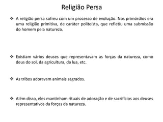 Religião Persa
 A religião persa sofreu com um processo de evolução. Nos primórdios era
uma religião primitiva, de caráter politeísta, que refletiu uma submissão
do homem pela natureza.
 Existiam vários deuses que representavam as forças da natureza, como
deus do sol, da agricultura, da lua, etc.
 As tribos adoravam animais sagrados.
 Além disso, eles mantinham rituais de adoração e de sacrifícios aos deuses
representativos da forças da natureza.
 