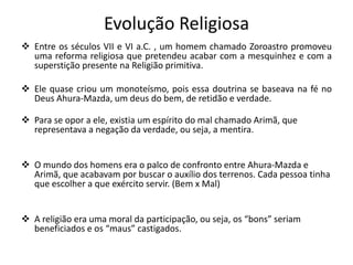 Evolução Religiosa
 Entre os séculos VII e VI a.C. , um homem chamado Zoroastro promoveu
uma reforma religiosa que pretendeu acabar com a mesquinhez e com a
superstição presente na Religião primitiva.
 Ele quase criou um monoteísmo, pois essa doutrina se baseava na fé no
Deus Ahura-Mazda, um deus do bem, de retidão e verdade.
 Para se opor a ele, existia um espírito do mal chamado Arimã, que
representava a negação da verdade, ou seja, a mentira.
 O mundo dos homens era o palco de confronto entre Ahura-Mazda e
Arimã, que acabavam por buscar o auxílio dos terrenos. Cada pessoa tinha
que escolher a que exército servir. (Bem x Mal)
 A religião era uma moral da participação, ou seja, os “bons” seriam
beneficiados e os “maus” castigados.
 