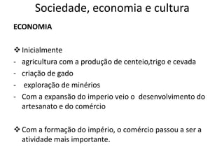 Sociedade, economia e cultura
ECONOMIA
Inicialmente
- agricultura com a produção de centeio,trigo e cevada
- criação de gado
- exploração de minérios
- Com a expansão do imperio veio o desenvolvimento do
artesanato e do comércio
Com a formação do império, o comércio passou a ser a
atividade mais importante.
 