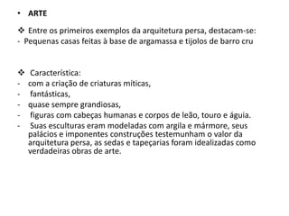 • ARTE
 Entre os primeiros exemplos da arquitetura persa, destacam-se:
- Pequenas casas feitas à base de argamassa e tijolos de barro cru
 Característica:
- com a criação de criaturas míticas,
- fantásticas,
- quase sempre grandiosas,
- figuras com cabeças humanas e corpos de leão, touro e águia.
- Suas esculturas eram modeladas com argila e mármore, seus
palácios e imponentes construções testemunham o valor da
arquitetura persa, as sedas e tapeçarias foram idealizadas como
verdadeiras obras de arte.
 