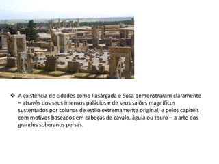  A existência de cidades como Pasárgada e Susa demonstraram claramente
– através dos seus imensos palácios e de seus salões magníficos
sustentados por colunas de estilo extremamente original, e pelos capitéis
com motivos baseados em cabeças de cavalo, águia ou touro – a arte dos
grandes soberanos persas.
 