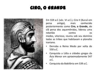 Em 559 a.C (séc. VI a.C.), Ciro II (Kuruš em
persa antigo), mais conhecido
posteriormente como Ciro, o Grande, do
clã persa dos aquemênidas, liderou uma
rebelião contra os
medos, vitorioso, reuniu sob seu domínio
todas as tribos que habitavam o planalto
iraniano.
• Derruba o Reino Medo por volta de
550 a.C.
• Conquista a Lídia e cidades gregas da
Ásia Menor em aproximadamente 547
a.C.
• Conquista da Babilônia em 539 a.C.
Ciro, O Grande
 