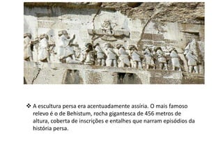  A escultura persa era acentuadamente assíria. O mais famoso
relevo é o de Behistum, rocha gigantesca de 456 metros de
altura, coberta de inscrições e entalhes que narram episódios da
história persa.
 