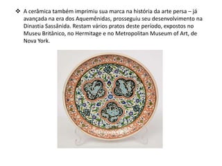  A cerâmica também imprimiu sua marca na história da arte persa – já
avançada na era dos Aquemênidas, prosseguiu seu desenvolvimento na
Dinastia Sassânida. Restam vários pratos deste período, expostos no
Museu Britânico, no Hermitage e no Metropolitan Museum of Art, de
Nova York.
 