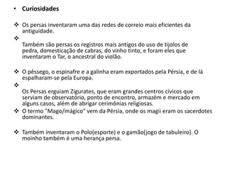 • Curiosidades
 Os persas inventaram uma das redes de correio mais eficientes da
antiguidade.

Também são persas os registros mais antigos do uso de tijolos de
pedra, domesticação de cabras, do vinho tinto, e foram eles que
inventaram o Tar, o ancestral do violão.
 O pêssego, o espinafre e a galinha eram exportados pela Pérsia, e de lá
espalharam-se pela Europa.

Os Persas erguiam Zigurates, que eram grandes centros cívicos que
serviam de observatório, ponto de encontro, armazém e mercado em
alguns casos, além de abrigar cerimônias religiosas.
 O termo "Mago/mágico" vem da Pérsia, onde os magii eram os sacerdotes
dominantes.
 Também inventaram o Polo(esporte) e o gamão(jogo de tabuleiro). O
moinho também é uma herança persa.
 