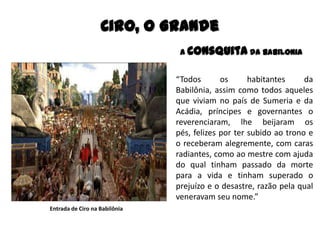 A Consquita da Babilonia
“Todos os habitantes da
Babilônia, assim como todos aqueles
que viviam no país de Sumeria e da
Acádia, príncipes e governantes o
reverenciaram, lhe beijaram os
pés, felizes por ter subido ao trono e
o receberam alegremente, com caras
radiantes, como ao mestre com ajuda
do qual tinham passado da morte
para a vida e tinham superado o
prejuízo e o desastre, razão pela qual
veneravam seu nome.”
Ciro, O Grande
Entrada de Ciro na Babilônia
 
