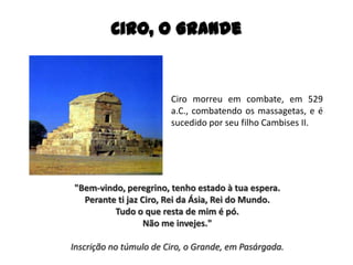 Ciro, O Grande
Ciro morreu em combate, em 529
a.C., combatendo os massagetas, e é
sucedido por seu filho Cambises II.
"Bem-vindo, peregrino, tenho estado à tua espera.
Perante ti jaz Ciro, Rei da Ásia, Rei do Mundo.
Tudo o que resta de mim é pó.
Não me invejes."
Inscrição no túmulo de Ciro, o Grande, em Pasárgada.
 