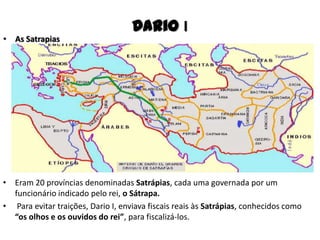 • As Satrapias
Dario I
• Eram 20 províncias denominadas Satrápias, cada uma governada por um
funcionário indicado pelo rei, o Sátrapa.
• Para evitar traições, Dario I, enviava fiscais reais às Satrápias, conhecidos como
“os olhos e os ouvidos do rei”, para fiscalizá-los.
 