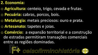 2. Economia:
o Agricultura: centeio, trigo, cevada e frutas.
o Pecuária: cabras, porcos, bois.
o Metalurgia: metais preciosos: ouro e prata.
o Artesanato: tapetes e joias.
o Comércio: a expansão territorial e a construção
de estradas permitiram transações comerciais
entre as regiões dominadas.
 