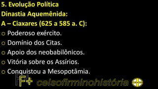 5. Evolução Política
Dinastia Aquemênida:
A – Ciaxares (625 a 585 a. C):
o Poderoso exército.
o Domínio dos Citas.
o Apoio dos neobabilônicos.
o Vitória sobre os Assírios.
o Conquistou a Mesopotâmia.
 