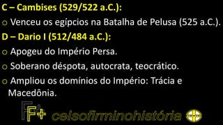 C – Cambises (529/522 a.C.):
o Venceu os egípcios na Batalha de Pelusa (525 a.C.).
D – Dario I (512/484 a.C.):
o Apogeu do Império Persa.
o Soberano déspota, autocrata, teocrático.
o Ampliou os domínios do Império: Trácia e
Macedônia.
 