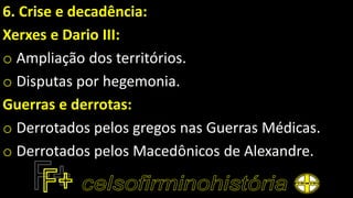 6. Crise e decadência:
Xerxes e Dario III:
o Ampliação dos territórios.
o Disputas por hegemonia.
Guerras e derrotas:
o Derrotados pelos gregos nas Guerras Médicas.
o Derrotados pelos Macedônicos de Alexandre.
 