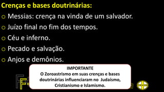 Crenças e bases doutrinárias:
o Messias: crença na vinda de um salvador.
o Juízo final no fim dos tempos.
o Céu e inferno.
o Pecado e salvação.
o Anjos e demônios.
IMPORTANTE
O Zoroastrismo em suas crenças e bases
doutrinárias influenciaram no Judaísmo,
Cristianismo e Islamismo.
 