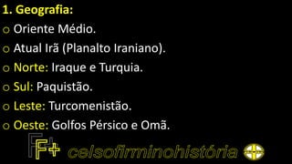 1. Geografia:
o Oriente Médio.
o Atual Irã (Planalto Iraniano).
o Norte: Iraque e Turquia.
o Sul: Paquistão.
o Leste: Turcomenistão.
o Oeste: Golfos Pérsico e Omã.
 