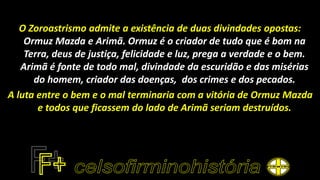 O Zoroastrismo admite a existência de duas divindades opostas:
Ormuz Mazda e Arimã. Ormuz é o criador de tudo que é bom na
Terra, deus de justiça, felicidade e luz, prega a verdade e o bem.
Arimã é fonte de todo mal, divindade da escuridão e das misérias
do homem, criador das doenças, dos crimes e dos pecados.
A luta entre o bem e o mal terminaria com a vitória de Ormuz Mazda
e todos que ficassem do lado de Arimã seriam destruídos.
 