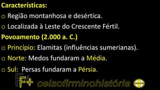 Características:
o Região montanhosa e desértica.
o Localizada à Leste do Crescente Fértil.
Povoamento (2.000 a. C.)
o Princípio: Elamitas (influências sumerianas).
o Norte: Medos fundaram a Média.
o Sul: Persas fundaram a Pérsia.
 
